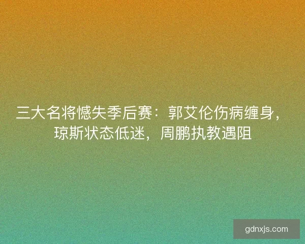 三大名将憾失季后赛：郭艾伦伤病缠身，琼斯状态低迷，周鹏执教遇阻