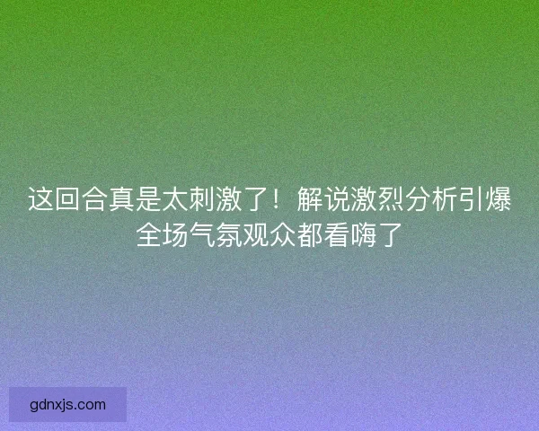 这回合真是太刺激了！解说激烈分析引爆全场气氛观众都看嗨了