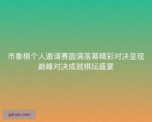 市象棋个人邀请赛圆满落幕精彩对决呈现巅峰对决成就棋坛盛宴