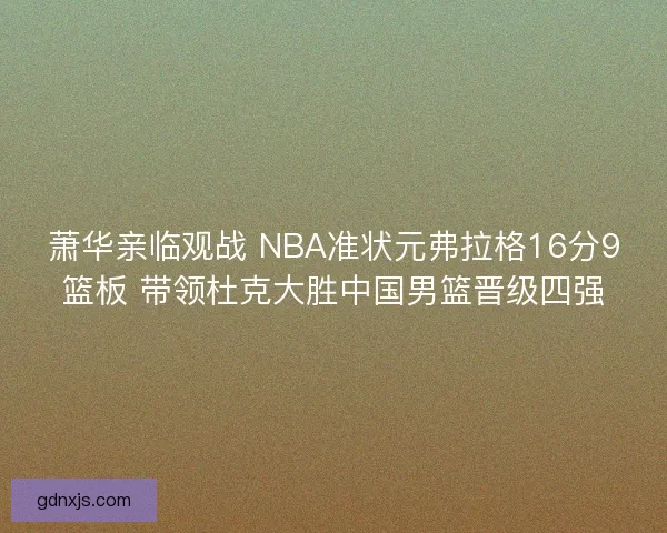 萧华亲临观战 NBA准状元弗拉格16分9篮板 带领杜克大胜中国男篮晋级四强