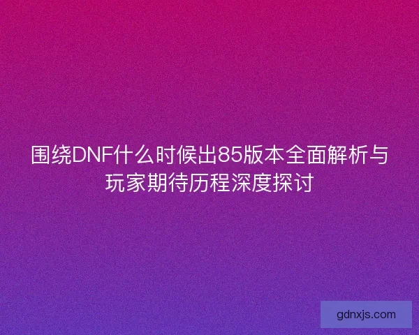 围绕DNF什么时候出85版本全面解析与玩家期待历程深度探讨