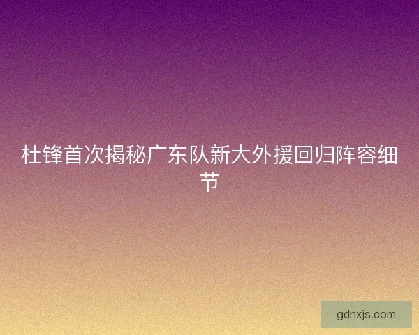 杜锋首次揭秘广东队新大外援回归阵容细节