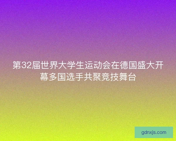 第32届世界大学生运动会在德国盛大开幕多国选手共聚竞技舞台