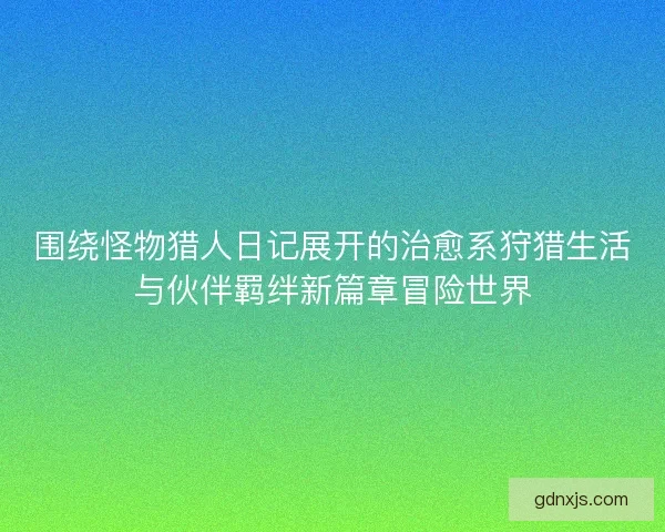 围绕怪物猎人日记展开的治愈系狩猎生活与伙伴羁绊新篇章冒险世界