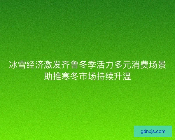 冰雪经济激发齐鲁冬季活力多元消费场景助推寒冬市场持续升温